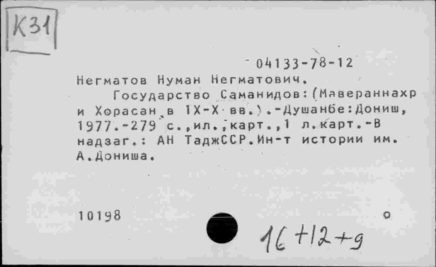 ﻿' 04133-78-12 Негматов Нуман Негматович.
Государство Саманидов: (Мавераннахр и Хорасан.в 1Х-Х• вв-Душанбе :Дониш, 1 977. - 2 79 с. , ил. ,'карт. , 1 л. карт . - В надзаг.: АН ТаджССР.Ин-т истории им. А.Дониша.
10198
о